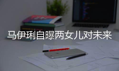 爸的曝两女儿会宠琍自来爸对未得帅长马伊要求人